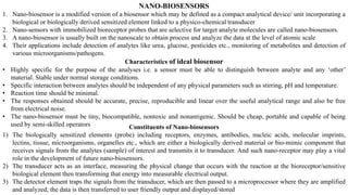 NANO-BIOSENSORS
1. Nano-biosensor is a modified version of a biosensor which may be defined as a compact analytical device/ unit incorporating a
biological or biologically derived sensitized element linked to a physico-chemical transducer
2. Nano-sensors with immobilized bioreceptor probes that are selective for target analyte molecules are called nano-biosensors.
3. A nano-biosensor is usually built on the nanoscale to obtain process and analyze the data at the level of atomic scale
4. Their applications include detection of analytes like urea, glucose, pesticides etc., monitoring of metabolites and detection of
various microorganisms/pathogens.
Characteristics of ideal biosensor
• Highly specific for the purpose of the analyses i.e. a sensor must be able to distinguish between analyte and any ‘other’
material. Stable under normal storage conditions.
• Specific interaction between analytes should be independent of any physical parameters such as stirring, pH and temperature.
• Reaction time should be minimal.
• The responses obtained should be accurate, precise, reproducible and linear over the useful analytical range and also be free
from electrical noise.
• The nano-biosensor must be tiny, biocompatible, nontoxic and nonantigenic. Should be cheap, portable and capable of being
used by semi-skilled operators Constituents of Nano-biosensors
1) The biologically sensitized elements (probe) including receptors, enzymes, antibodies, nucleic acids, molecular imprints,
lectins, tissue, microorganisms, organelles etc., which are either a biologically derived material or bio-mimic component that
receives signals from the analytes (sample) of interest and transmits it to transducer. And such nano-receptor may play a vital
role in the development of future nano-biosensors.
2) The transducer acts as an interface, measuring the physical change that occurs with the reaction at the bioreceptor/sensitive
biological element then transforming that energy into measurable electrical output.
3) The detector element traps the signals from the transducer, which are then passed to a microprocessor where they are amplified
and analyzed; the data is then transferred to user friendly output and displayed/stored
 