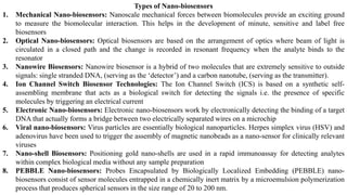 Types of Nano-biosensors
1. Mechanical Nano-biosensors: Nanoscale mechanical forces between biomolecules provide an exciting ground
to measure the biomolecular interaction. This helps in the development of minute, sensitive and label free
biosensors
2. Optical Nano-biosensors: Optical biosensors are based on the arrangement of optics where beam of light is
circulated in a closed path and the change is recorded in resonant frequency when the analyte binds to the
resonator
3. Nanowire Biosensors: Nanowire biosensor is a hybrid of two molecules that are extremely sensitive to outside
signals: single stranded DNA, (serving as the ‘detector’) and a carbon nanotube, (serving as the transmitter).
4. Ion Channel Switch Biosensor Technologies: The Ion Channel Switch (ICS) is based on a synthetic self-
assembling membrane that acts as a biological switch for detecting the signals i.e. the presence of specific
molecules by triggering an electrical current
5. Electronic Nano-biosensors: Electronic nano-biosensors work by electronically detecting the binding of a target
DNA that actually forms a bridge between two electrically separated wires on a microchip
6. Viral nano-biosensors: Virus particles are essentially biological nanoparticles. Herpes simplex virus (HSV) and
adenovirus have been used to trigger the assembly of magnetic nanobeads as a nano-sensor for clinically relevant
viruses
7. Nano-shell Biosensors: Positioning gold nano-shells are used in a rapid immunoassay for detecting analytes
within complex biological media without any sample preparation
8. PEBBLE Nano-biosensors: Probes Encapsulated by Biologically Localized Embedding (PEBBLE) nano-
biosensors consist of sensor molecules entrapped in a chemically inert matrix by a microemulsion polymerization
process that produces spherical sensors in the size range of 20 to 200 nm.
 