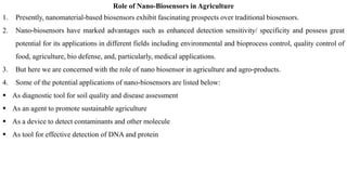 Role of Nano-Biosensors in Agriculture
1. Presently, nanomaterial-based biosensors exhibit fascinating prospects over traditional biosensors.
2. Nano-biosensors have marked advantages such as enhanced detection sensitivity/ specificity and possess great
potential for its applications in different fields including environmental and bioprocess control, quality control of
food, agriculture, bio defense, and, particularly, medical applications.
3. But here we are concerned with the role of nano biosensor in agriculture and agro-products.
4. Some of the potential applications of nano-biosensors are listed below:
▪ As diagnostic tool for soil quality and disease assessment
▪ As an agent to promote sustainable agriculture
▪ As a device to detect contaminants and other molecule
▪ As tool for effective detection of DNA and protein
 