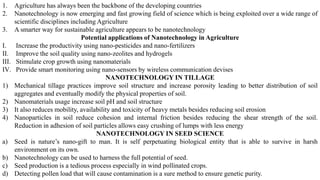 1. Agriculture has always been the backbone of the developing countries
2. Nanotechnology is now emerging and fast growing field of science which is being exploited over a wide range of
scientific disciplines including Agriculture
3. A smarter way for sustainable agriculture appears to be nanotechnology
Potential applications of Nanotechnology in Agriculture
I. Increase the productivity using nano-pesticides and nano-fertilizers
II. Improve the soil quality using nano-zeolites and hydrogels
III. Stimulate crop growth using nanomaterials
IV. Provide smart monitoring using nano-sensors by wireless communication devises
NANOTECHNOLOGY IN TILLAGE
1) Mechanical tillage practices improve soil structure and increase porosity leading to better distribution of soil
aggregates and eventually modify the physical properties of soil.
2) Nanomaterials usage increase soil pH and soil structure
3) It also reduces mobility, availability and toxicity of heavy metals besides reducing soil erosion
4) Nanoparticles in soil reduce cohesion and internal friction besides reducing the shear strength of the soil.
Reduction in adhesion of soil particles allows easy crushing of lumps with less energy
NANOTECHNOLOGY IN SEED SCIENCE
a) Seed is nature’s nano-gift to man. It is self perpetuating biological entity that is able to survive in harsh
environment on its own.
b) Nanotechnology can be used to harness the full potential of seed.
c) Seed production is a tedious process especially in wind pollinated crops.
d) Detecting pollen load that will cause contamination is a sure method to ensure genetic purity.
 