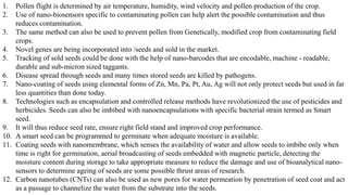 1. Pollen flight is determined by air temperature, humidity, wind velocity and pollen production of the crop.
2. Use of nano-biosensors specific to contaminating pollen can help alert the possible contamination and thus
reduces contamination.
3. The same method can also be used to prevent pollen from Genetically, modified crop from contaminating field
crops.
4. Novel genes are being incorporated into /seeds and sold in the market.
5. Tracking of sold seeds could be done with the help of nano-barcodes that are encodable, machine - readable,
durable and sub-micron sized taggants.
6. Disease spread through seeds and many times stored seeds are killed by pathogens.
7. Nano-coating of seeds using elemental forms of Zn, Mn, Pa, Pt, Au, Ag will not only protect seeds but used in far
less quantities than done today.
8. Technologies such as encapsulation and controlled release methods have revolutionized the use of pesticides and
herbicides. Seeds can also be imbibed with nanoencapsulations with specific bacterial strain termed as Smart
seed.
9. It will thus reduce seed rate, ensure right field stand and improved crop performance.
10. A smart seed can be programmed to germinate when adequate moisture is available.
11. Coating seeds with nanomembrane, which senses the availability of water and allow seeds to imbibe only when
time is right for germination, aerial broadcasting of seeds embedded with magnetic particle, detecting the
moisture content during storage to take appropriate measure to reduce the damage and use of bioanalytical nano-
sensors to determine ageing of seeds are some possible thrust areas of research.
12. Carbon nanotubes (CNTs) can also be used as new pores for water permeation by penetration of seed coat and act
as a passage to channelize the water from the substrate into the seeds.
 