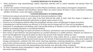 NANOTECHNOLOGY IN WATER USE
I. Water purification using nanotechnology exploits nanoscopic materials such as carbon nanotubes and alumina filters for
nanofiltration
II. It utilizes the existence of nanoscopic pores in zeolite filtration membranes, nano-catalysts and magnetic nanoparticles
III. Carbon nanotube membranes and Nanofibrous alumina filters can remove almost all kinds of water contaminants including
turbidity, oil bacteria, viruses and organic contaminants
NANOTECHNOLOGY IN FERTILIZERS
• Fertilizers have played a pivotal role in enhancing the food grain production in India
• Despite the resounding success in grain yield, it has been observed that yields of many crops have begun to stagnate as a
consequence of imbalanced fertilization and decline in organic matter content of soils.
• Excessive use of nitrogenous fertilizer affects the groundwater and also causes eutrophication in aquatic ecosystems.
• A disturbing fact is that the fertilizer use efficiency is 20-50 per cent for nitrogen and 10-25 per cent for phosphorus.
• Elimination of eutrophication and drinking water with possible build up of nutrients in soil is possible only by adopting nano
fertilizers an emerging alternative to conventional fertilizers
• Additionally, nano-technology has improved nutrient use efficiency, and minimize costs of environmental protection.
• Slow-release of nano-fertilizers and nanocomposites are excellent alternatives to soluble fertilizers. Nutrients are released at a
slower rate throughout the crop growth; plants are able to take up most of the nutrients without any waste.
• Slow release of nutrients in the environments could be achieved by using zeolites that are a group of naturally occurring
minerals having a honeycomb-like layered crystal structure. Its network of interconnected tunnels and cages can be loaded with
nitrogen and potassium, combined with other slowly dissolving ingredients containing phosphorous, calcium and a complete
suite of minor and trace nutrients. Zeolite acts as a reservoir for nutrients that are slowly released “on demand.”
• Fertilizer particles can be coated with nanomembranes that facilitate slow and steady release of nutrients.
• The Nano-composites being contemplated to supply all the nutrients in right proportions through the “Smart” delivery systems
also needs to be examined closely.
 