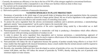 NANOTECHNOLOGY IN PLANT PROTECTION
i. Persistence of pesticides in the initial stage of crop growth helps in bringing down the pest population below the economic
threshold level and to have an effective control for a longer period. Hence, the use of active ingredients in the applied surface
remains one of the most cost-effective and versatile means of controlling insect pests.
ii. To protect the active ingredient from the adverse environmental conditions and to promote persistence, a nanotechnology
approach, namely “nano-encapsulation” can be used to improve the insecticidal value.
iii. Nanoencapsulation comprises nano-sized particles of the active ingredients being sealed by a thin-walled sac or shell
(protective coating).
iv. Nanoencapsulation of insecticides, fungicides or nematicides will help in producing a formulation which offers effective
control of pests while preventing accumulation of residues in soil.
v. In order to protect the active ingredient from degradation and to increase persistence, a nanotechnology approach of
“controlled release of the active ingredient” may be used to improve effectiveness of the formulation that may greatly decrease
amount of pesticide input and associated environmental hazards.
vi. Nano-pesticides will reduce the rate of application because the quantity of product actually being effective is at least 10-15
times smaller than that applied with classical formulations, hence a much smaller than the normal amount could be required to
have much better and prolonged management.
vii. Recently, clay nanotubes (halloysite) have been developed as carriers of pesticides at low cost, for extended release and better
contact with plants, and they will reduce the amount of pesticides by 70-80%, thereby reducing the cost of pesticide with
minimum impact on water streams.
Currently, the nutrient use efficiency is low due to the loss of 50-70% of the nitrogen supplied in conventional fertilizers.
Encapsulation of fertilizers within a nanoparticle is one of these new facilities which are done in three ways
a) The nutrient can be encapsulated inside nano-porous materials,
b) Coated with thin polymer film
c) Delivered as particle or emulsions of nanoscales dimensions
 