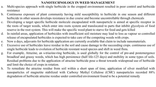 NANOTECHNOLOGY IN WEED MANAGEMENT
a. Multi-species approach with single herbicide in the cropped environment resulted in poor control and herbicide
resistance
b. Continuous exposure of plant community having mild susceptibility to herbicide in one season and different
herbicide in other season develops resistance in due course and become uncontrollable through chemicals
c. Developing a target specific herbicide molecule encapsulated with nanoparticle is aimed at specific receptor in
the roots of target weeds, which enter into roots system and translocated to parts that inhibit glycolysis of food
reserve in the root system. This will make the specific weed plant to starve for food and gets killed
d. In rainfed areas, application of herbicides with insufficient soil moisture may lead to loss as vapour so controlled
release of encapsulated herbicides is expected to take care of the competing weeds with crops.
e. Now a days, adjuvants for herbicide application are currently available that claim to include nanomaterials.
f. Excessive use of herbicides leave residue in the soil and cause damage to the succeeding crops. continuous use of
single herbicide leads to evolution of herbicide resistant weed species and shift in weed flora.
g. For example, Atrazine, an s-triazine-ring herbicide, is used globally for the control of pre-and postemergence
broadleaf and grassy weeds, which has high persistence (half life-125 days) and mobility in some types of soils.
Residual problems due to the application of atrazine herbicide pose a threat towards widespread use of herbicide
and limit the choice of crops in rotation.
h. To remediate the atrazine residue from soil within a short span of time, application of silver modified with
nanoparticles of magnetite stabilized with Carboxy Methyl Cellulose (CMC) nanoparticles recorded 88%
degradation of herbicide atrazine residue under controlled environment found to be a potential remedy
 