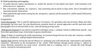 b) Yield monitoring and mapping-
• To enable decision makers and planners to predict the amount of crop import and export yield estimation well
before harvest is imperative
• But conventional methods are expensive, time consuming and are prone to large errors due to incomplete and
inaccurate ground observations
• Data captured through remote sensing has the prospective, capacity and the potential to exhibit spatial information
at global scale
Components-
Aerial photography- This is used for optimized use of resources for agriculture and crop inventory. Black and white
photography has been used for crop identification, primarily based on ground appearance and the equivalent aerial
photographic form of selected fields at nine intervals during growing season
Multispectral Scanners-It uses pattern recognition techniques using a computer format to differentiate specific crop
from other agricultural crops. It also helps in species identification
Radar- It helps in monitoring the yield concentrating on seasonal change between the crops and numerous variables
which are considered in making simplest determinations
Satellite Data- Remote sensing has proved effective in predicting crop yield and provide representative and spatially
exhaustive information on the development of the model. Yield estimates through remote sensing is indirect in
nature. Recently, researchers are using course resolution data as a sampling tool to estimate the yield through
remote sensing for increased precision
 
