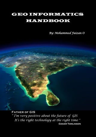 GEO INFORMATICS
HANDBOOK
By: Mohammed Faizan O
Father of GIS
“ I’m very positive about the future of GIS
It’s the right technology at the right time ”
-Goger Tomlinson
 