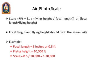 Air Photo Scale
 Scale (RF) = [1 : (flying height / focal length)] or (focal
length/flying height)
 Focal length and fly...