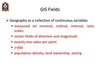 GIS Fields
 Geography as a collection of continuous variables
 measured on nominal, ordinal, interval, ratio
scales
 ve...