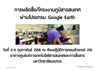 การผลิตสื่อ/โครงงานภูมิสารสนเทศ
ผ่านโปรแกรม Google Earth
วันที่ 2-4 กุมภาพันธ์ 2558 ณ ห้องปฏิบัติการคอมพิวเตอร์ 210
อาคารศูนย์บริการเทคโนโลยีสารสนเทศและการสื่อสาร
มหาวิทยาลัยนเรศวร
26 March 2015
Chingchai Humhong
 