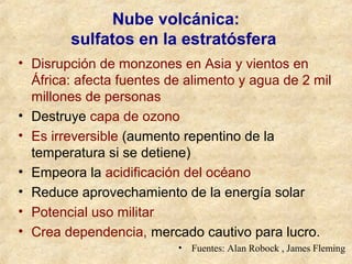 Nube volcánica:
sulfatos en la estratósfera
• Disrupción de monzones en Asia y vientos en
África: afecta fuentes de alimento y agua de 2 mil
millones de personas
• Destruye capa de ozono
• Es irreversible (aumento repentino de la
temperatura si se detiene)
• Empeora la acidificación del océano
• Reduce aprovechamiento de la energía solar
• Potencial uso militar
• Crea dependencia, mercado cautivo para lucro.
• Fuentes: Alan Robock , James Fleming
 