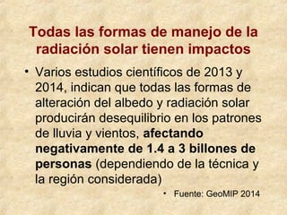 Todas las formas de manejo de la
radiación solar tienen impactos
• Varios estudios científicos de 2013 y
2014, indican que todas las formas de
alteración del albedo y radiación solar
producirán desequilibrio en los patrones
de lluvia y vientos, afectando
negativamente de 1.4 a 3 billones de
personas (dependiendo de la técnica y
la región considerada)
• Fuente: GeoMIP 2014
 