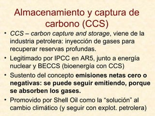 Almacenamiento y captura de
carbono (CCS)
• CCS – carbon capture and storage, viene de la
industria petrolera: inyección de gases para
recuperar reservas profundas.
• Legitimado por IPCC en AR5, junto a energía
nuclear y BECCS (bioenergía con CCS)
• Sustento del concepto emisiones netas cero o
negativas: se puede seguir emitiendo, porque
se absorben los gases.
• Promovido por Shell Oil como la “solución” al
cambio climático (y seguir con explot. petrolera)
 