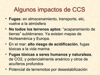 Algunos impactos de CCS
• Fugas: en almacenamiento, transporte, etc,
vuelve a la atmósfera
• No todos los terrenos aptos: “acaparamiento de
tierras” subtérraneo. Ya existen mapas de
Norteamérica y Europa.
• En el mar: alto riesgo de acidificación, fugas
tóxicas a la vida marina
• Fugas tóxicas a seres humanos y naturaleza,
de CO2, y potencialmente arsénico y otros de
acuíferos profundos
• Potencial de terremotos por desestabilización
 