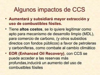 Algunos impactos de CCS
• Aumentará y subsidiará mayor extracción y
uso de combustibles fósiles.
• Tiene altos costos, se lo quiere legitimar como
apto para mecanismo de desarrollo limpio (MDL),
para comercio de carbono, (y otros subsidios
directos con fondos públicos) a favor de petroleras
y carboníferas, como combate al cambio climático
• EOR (Enhanced Oil Recovery), con CCS se
puede acceder a las reservas más
profundas,inducirá un aumento del uso de
combustbles fósiles
 