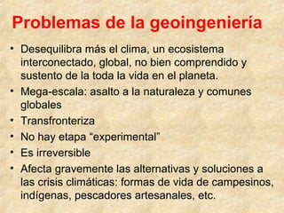 Problemas de la geoingeniería
• Desequilibra más el clima, un ecosistema
interconectado, global, no bien comprendido y
sustento de la toda la vida en el planeta.
• Mega-escala: asalto a la naturaleza y comunes
globales
• Transfronteriza
• No hay etapa “experimental”
• Es irreversible
• Afecta gravemente las alternativas y soluciones a
las crisis climáticas: formas de vida de campesinos,
indígenas, pescadores artesanales, etc.
 