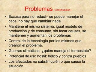 Problemas (continuación)
• Excusa para no reducir- se puede manejar el
caos, no hay que cambiar nada
• Mantiene el mismo sistema, igual modelo de
producción y de consumo, sin tocar causas, se
mantienen y aumentan los problemas
• Control de la tecnología por los mismos que
crearon el problema.
• Guerras climáticas: ¿quién maneja el termostato?
• Potencial de uso hostil: bélico y contra pueblos
• Los afectados no sabrán quién o qué causó la
situación
 