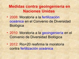 Medidas contra geoingeniería en
Naciones Unidas
• 2008: Moratoria a la fertilización
oceánica en el Convenio de Diversidad
Biológica
• 2010: Moratoria a la geoingeniería en el
Convenio de Diversidad Biológica
• 2012: Rio+20 reafirma la moratoria
contra fertilización oceánica
 