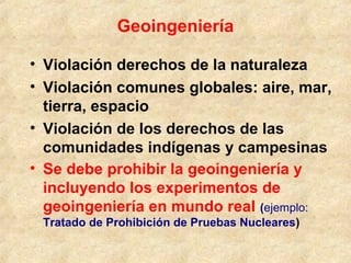 Geoingeniería
• Violación derechos de la naturaleza
• Violación comunes globales: aire, mar,
tierra, espacio
• Violación de los derechos de las
comunidades indígenas y campesinas
• Se debe prohibir la geoingeniería y
incluyendo los experimentos de
geoingeniería en mundo real (ejemplo:
Tratado de Prohibición de Pruebas Nucleares)
 