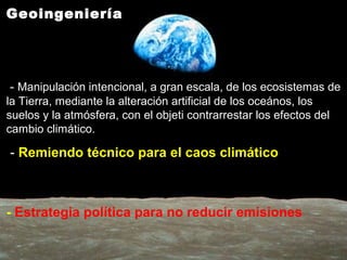 Geoingeniería
- Manipulación intencional, a gran escala, de los ecosistemas de
la Tierra, mediante la alteración artificial de los oceános, los
suelos y la atmósfera, con el objeti contrarrestar los efectos del
cambio climático.
- Remiendo técnico para el caos climático
- Estrategia política para no reducir emisiones
 