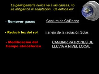 - Reducir luz del sol
- Remover gases
- Modificación del
tiempo atmósferico
Captura de CARbonoCaptura de CARbono
manejo de la radiación Solar
CAMBIAR PATRONES DECAMBIAR PATRONES DE
LLUVIA A NIVEL LOCALLLUVIA A NIVEL LOCAL
La geoingeniería nunca va a las causas, no
es mitigación ni adaptación. Se enfoca en:
 