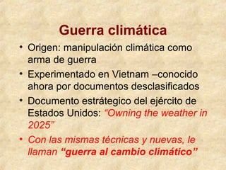 Guerra climática
• Origen: manipulación climática como
arma de guerra
• Experimentado en Vietnam –conocido
ahora por documentos desclasificados
• Documento estrátegico del ejército de
Estados Unidos: “Owning the weather in
2025”
• Con las mismas técnicas y nuevas, le
llaman “guerra al cambio climático”
 