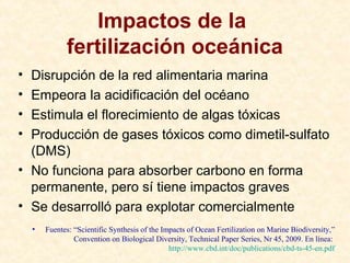 Impactos de la
fertilización oceánica
• Disrupción de la red alimentaria marina
• Empeora la acidificación del océano
• Estimula el florecimiento de algas tóxicas
• Producción de gases tóxicos como dimetil-sulfato
(DMS)
• No funciona para absorber carbono en forma
permanente, pero sí tiene impactos graves
• Se desarrolló para explotar comercialmente
• Fuentes: “Scientific Synthesis of the Impacts of Ocean Fertilization on Marine Biodiversity,”
Convention on Biological Diversity, Technical Paper Series, Nr 45, 2009. En línea:
http://www.cbd.int/doc/publications/cbd-ts-45-en.pdf
 