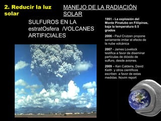 2. Reducir la luz
solar
MANEJO DE LA RADIACIÓN
SOLAR
SULFUROS EN LASULFUROS EN LA
estratOsfera /VOLCANESestratOsfera /VOLCANES
ARTIFICIALESARTIFICIALES
1991 - La explosión del
Monte Pinatubo en Filiìpinas,
baja la temperatura 0.5
grados
2006 - Paul Crutzen propone
seriamente imitar el efecto de
la nube volcánica
2007 - James Lovelock
testifica a favor de diseminar
partículas de dióxido de
sulfuro, desde aviones.
2009 – Ken Caldeira, David
Keith y otros científicos
escriben a favor de estas
medidas. Novim report
 