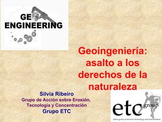 Geoingeniería:
asalto a los
derechos de la
naturaleza
Silvia Ribeiro
Grupo de Acción sobre Erosión,
Tecnología y Concentración
Grupo ETC
 