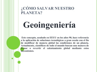 ¿CÓMO SALVAR NUESTRO PLANETA? Geoingeniería   Este concepto, acuñado en EEUU en los años 90, hace referencia a la aplicación de soluciones tecnológicas a gran escala con el fin de modificar de manera global las condiciones de un planeta. Actualmente, científicos de todo el mundo buscan una manera de frenar o revertir el calentamiento global mediante estos mecanismos.  