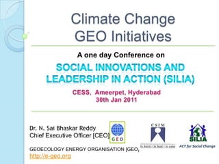 Climate Change GEO Initiatives,[object Object],A one day Conference on ,[object Object],Social Innovations and Leadership In Action (SILIA) ,[object Object],CESS,  Ameerpet, Hyderabad ,[object Object],30th Jan 2011,[object Object],Dr. N. SaiBhaskarReddy,[object Object],Chief Executive Officer [CEO], ,[object Object],GEOECOLOGY ENERGY ORGANISATION [GEO] http://e-geo.org,[object Object]