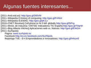 [2011–And.roid.es]:  http://goo.gl/340VM [2011–Wikipedia I] History of computing:  http://goo.gl/FmNnI   [2011–Wikipedia II] ENIAC:  http://goo.gl/pK1Lr   [2010–CNET Reviews] Cell phone to hit 5 bill. globally  http://goo.gl/5tPrg   [2011–Minist. de Industria / ONTSI]: Indicadores TIC España: http://goo.gl/T0qrW   [2011–Blog Alberto Vilches] Aplicaciones web vs. Nativas:  http://goo.gl/E4k2m   [2011–Surfspots]: Página:  www.surfspots.es 