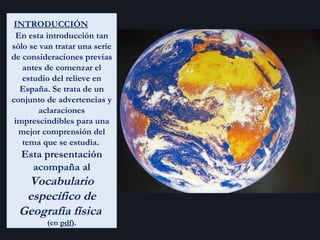 INTRODUCCIÓN   En esta introducción tan sólo se van tratar una serie de consideraciones previas antes de comenzar el estudio del relieve en España. Se trata de un conjunto de advertencias y aclaraciones imprescindibles para una mejor comprensión del tema que se estudia.  Esta presentación acompaña al  Vocabulario específico de Geografía física   (en  pdf ). 