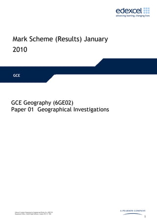 Mark Scheme (Results) January
2010


GCE




GCE Geography (6GE02)
Paper 01 Geographical Investigations




 Edexcel Limited. Registered in England and Wales No. 4496750
 Registered Office: One90 High Holborn, London WC1V 7BH

                                                                1
 