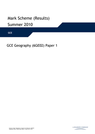 Mark Scheme (Results)
Summer 2010
GCE




GCE Geography (6GE02) Paper 1




 Edexcel Limited. Registered in England and Wales No. 4496750
 Registered Office: One90 High Holborn, London WC1V 7BH
 