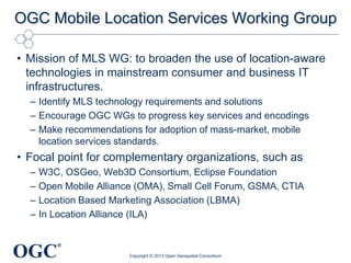OGC
®
OGC Mobile Location Services Working Group
• Mission of MLS WG: to broaden the use of location-aware
technologies in mainstream consumer and business IT
infrastructures.
– Identify MLS technology requirements and solutions
– Encourage OGC WGs to progress key services and encodings
– Make recommendations for adoption of mass-market, mobile
location services standards.
• Focal point for complementary organizations, such as
– W3C, OSGeo, Web3D Consortium, Eclipse Foundation
– Open Mobile Alliance (OMA), Small Cell Forum, GSMA, CTIA
– Location Based Marketing Association (LBMA)
– In Location Alliance (ILA)
Copyright © 2013 Open Geospatial Consortium
 