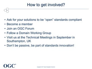 OGC
®
How to get involved?
• Ask for your solutions to be “open” standards compliant
• Become a member
• Join an OGC Forum
• Follow a Domain Working Group
• Visit us at the Technical Meetings in September in
Southampton, UK
• Don’t be passive, be part of standards innovation!
Copyright © 2017 Open Geospatial Consortium
 