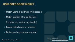 Edmund Turbin, Solutions Engineer email: edmund.turbin@wpengine.com
twitter: @spicecadet
‣ Match user’s IP address, ﬁnd location
‣ Match location ID to pull details
(country, city, region, post code )
‣ Create rules based on location
‣ Deliver cached relevant content
HOW DOES GEOIP WORK?
 