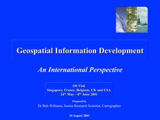 Geospatial Information Development
An International Perspective
Prepared by
Dr Bob Williams, Senior Research Scientist, Cartographer
24 August 2001
OS Visit
Singapore, France, Belgium, UK and USA
24th May – 8th June 2001
 