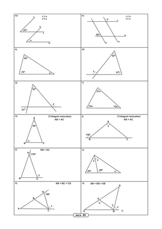 m)                                      r // s                                  n)                                                           r // s
                         r
                                        t // u                                                                   x                           t // u
                                                                                                                             r

                                   s
          43º
                                         t
                                                                                                  58º                                    s

                     x
                                                                                                                                 u
                                                 u                                                           t


o)                                                                              p)


                                                                                                                     52º
           62º




         79º                                                                                  x
                                                 x                                                                           67º



q)                                                                              r)


                         52º
                                                                                                  21x




                                                         x
                                                                                       18x                               15x
         81º

s)                                               (Triângulo isósceles)          t)                                           (Triângulo isósceles)
                         A
                                                       AB = AC                                                                     AB = AC
                                                                                                                 A

                         38º                                                                                     x


                                                                                     138º

                                                                                       B                                                     C
                 x
           B                            C

u)                                     AB = AC                                  v)
                A
                     152º

                                                                                              y   y




                                                                                      62º              98º               x
                                   x
     B                         C
x)                                                           AB = BC = CD       z)          AB = BD = DE
                                                                                                                                 D

                                        D
                                             98º
                         B                                                                         E

                                                                                                      x
                                                     x                                                               y
                                                                                                                             y
     A
                                                 C                               A                                   B               C

                                                                            Jeca 09
 