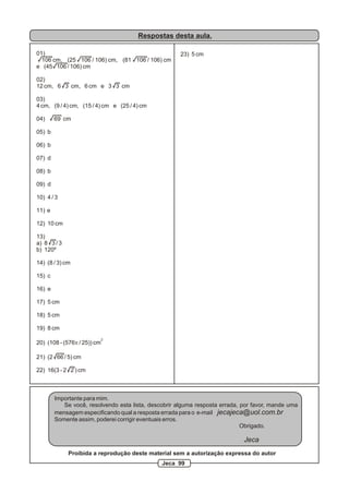 Respostas desta aula.

01)                                                   23) 5 cm
  106 cm, (25 106 / 106) cm, (81 106 / 106) cm
e (45 106 / 106) cm

02)
12 cm, 6 3 cm, 6 cm e 3 3 cm

03)
4 cm, (9 / 4) cm, (15 / 4) cm e (25 / 4) cm

04)     69 cm

05) b

06) b

07) d

08) b

09) d

10) 4 / 3

11) e

12) 10 cm

13)
a) 8 3 / 3
b) 120º

14) (8 / 3) cm

15) c

16) e

17) 5 cm

18) 5 cm

19) 8 cm
                             2
20) (108 - (576p / 25)) cm

21) (2 66 / 5) cm

22) 16(3 - 2 2 ) cm



        Importante para mim.
           Se você, resolvendo esta lista, descobrir alguma resposta errada, por favor, mande uma
        mensagem especificando qual a resposta errada para o e-mail jecajeca@uol.com.br
        Somente assim, poderei corrigir eventuais erros.
                                                                             Obrigado.

                                                                             Jeca
             Proibida a reprodução deste material sem a autorização expressa do autor
                                               Jeca 99
 
