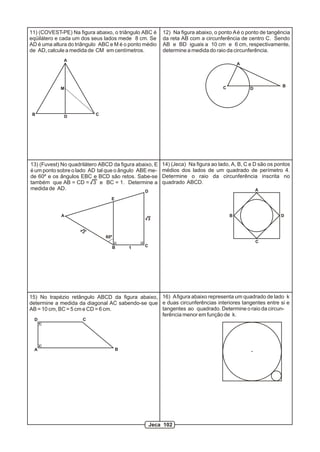 11) (COVEST-PE) Na figura abaixo, o triângulo ABC é     12) Na figura abaixo, o ponto A é o ponto de tangência
eqüilátero e cada um dos seus lados mede 8 cm. Se       da reta AB com a circunferência de centro C. Sendo
AD é uma altura do triângulo ABC e M é o ponto médio    AB e BD iguais a 10 cm e 6 cm, respectivamente,
de AD, calcule a medida de CM em centímetros.           determine a medida do raio da circunferência.
              A
                                                                                          A




                                                                                  C                        B
            M                                                                                 D




 B            D            C




13) (Fuvest) No quadrilátero ABCD da figura abaixo, E   14) (Jeca) Na figura ao lado, A, B, C e D são os pontos
é um ponto sobre o lado AD tal que o ângulo ABE me-     médios dos lados de um quadrado de perímetro 4.
de 60º e os ângulos EBC e BCD são retos. Sabe-se        Determine o raio da circunferência inscrita no
também que AB = CD = 3 e BC = 1. Determine a            quadrado ABCD.
medida de AD.                                  D                                                  A

                                 E


            A                                                                         B                    D
                                                3

                     3
                               60º
                                                                                                  C
                                 B       1     C




15) No trapézio retângulo ABCD da figura abaixo, 16) A figura abaixo representa um quadrado de lado k
determine a medida da diagonal AC sabendo-se que e duas circunferências interiores tangentes entre si e
AB = 10 cm, BC = 5 cm e CD = 6 cm.               tangentes ao quadrado. Determine o raio da circun-
                                                 ferência menor em função de k.
  D                  C




 A                                   B




                                                   Jeca 102
 