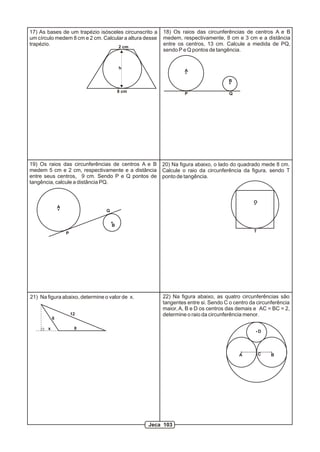 17) As bases de um trapézio isósceles circunscrito a    18) Os raios das circunferências de centros A e B
um círculo medem 8 cm e 2 cm. Calcular a altura desse   medem, respectivamente, 8 cm e 3 cm e a distância
trapézio.                                               entre os centros, 13 cm. Calcule a medida de PQ,
                                    2 cm
                                                        sendo P e Q pontos de tangência.


                                         h
                                                                 A

                                                                                    B

                                         8 cm
                                                                 P                  Q




19) Os raios das circunferências de centros A e B       20) Na figura abaixo, o lado do quadrado mede 8 cm.
medem 5 cm e 2 cm, respectivamente e a distância        Calcule o raio da circunferência da figura, sendo T
entre seus centros, 9 cm. Sendo P e Q pontos de         ponto de tangência.
tangência, calcule a distância PQ.


                                                                                              O
               A
                                 Q


                                     B
                   P                                                                          T




21) Na figura abaixo, determine o valor de x.           22) Na figura abaixo, as quatro circunferências são
                                                        tangentes entre si. Sendo C o centro da circunferência
                                                        maior, A, B e D os centros das demais e AC = BC = 2,
                       12                               determine o raio da circunferência menor.
           6

       x                8
                                                                                                  D




                                                                                        A         C   B




                                                 Jeca 103
 