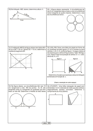 29) No triângulo ABC abaixo, determine a altura h.     30) A figura abaixo representa 4 circunferências de
               A                                       raio 8 cm, tangentes duas a duas e uma circunferência
                                                       menor tangente às quatro maiores. Determinar o raio
                              2 1
                                                       da circunferência menor.
      cm
                                  3 cm
               h
      5



  B                                          C
                       9 cm




31) O retângulo ABCD da figura abaixo tem lados AB = 32) (UEL-PR) Tome uma folha de papel em forma de
40 cm e BC = 30 cm. Sendo CE = 10 cm, determinar a um quadrado de lado igual a 21 cm e nomeie os seus
medida do segmento BF.                               vértices A, B, C, D, conforme figura 1. A seguir, dobre-a
  A                             B
                                                     de maneira que o vértice D fique sobre o “lado” AB (figu-
                                                     ra 2). Seja D’ esta nova posição do vértice D e x a dis-
                                                     tância de A a D’.
                                                                       figura 1                  figura 2
                                                              D                   C
                   F




 D                              E        C


                                                              A                   B      A   x    D’        B

                                                         Determine a função que expressa a área do triângulo
                                                       sombreado em função de x.


                                                                  (Fazer a resolução em outro espaço)


33) Na figura abaixo, as circunferências têm raio 10    34) (FUVEST) Uma folha retangular de papel com
cm, tangenciam a reta AB nos pontos A e B, são          dimensões 6 x 8 é dobrada de modo que dois vértices
tangentes entre si e tangentes ao quadrado que tem      diagonalmente opostos coincidam. Determine o
base na reta AB. Determine a medida do lado desse       comprimento do vinco (dobra).
                                                                   8



                                                         6




           A                         B




                                                  Jeca 105
 