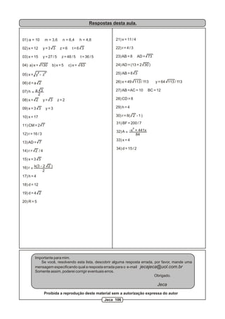 Respostas desta aula.


01) a = 10        m = 3,6       n = 6,4       h = 4,8           21) x = 11 / 4

02) x = 12       y=3 3         z=6     t=6 3                    22) r = 4 / 3

03) x = 15       y = 27 / 5    z = 48 / 5     t = 36 / 5        23) AB = 8       AD = 73

04) a) x = 130         b) x = 5      c) x =   63                24) AD = (13 + 2 30 )
            2
05) x = y - z
                  2                                             25) AB = 8 3

06) d = a 2                                                     26) x = 49 113 / 113       y = 64 113 / 113

07) h = a 3                                                     27) AB = AC = 10      BC = 12
         2
08) x = 2        y= 3         z=2                               28) CD = 8

09) x = 3 3       y=3                                           29) h = 4

10) x = 17                                                      30) r = 8( 2 - 1 )
                                                                31) BF = 200 / 7
11) CM = 2 7
                                                                             3
                                                                32) A = -x + 441x
12) r = 16 / 3                                                             84
                                                                33) x = 4
13) AD = 7
                                                                34) d = 15 / 2
14) r = 2 / 4

15) x = 3 5

16) r = k(3 - 2 2 )
              2
17) h = 4

18) d = 12

19) d = 4 2

20) R = 5




         Importante para mim.
            Se você, resolvendo esta lista, descobrir alguma resposta errada, por favor, mande uma
         mensagem especificando qual a resposta errada para o e-mail jecajeca@uol.com.br
         Somente assim, poderei corrigir eventuais erros.
                                                                              Obrigado.

                                                                                            Jeca
                 Proibida a reprodução deste material sem a autorização expressa do autor
                                                           Jeca 106
 