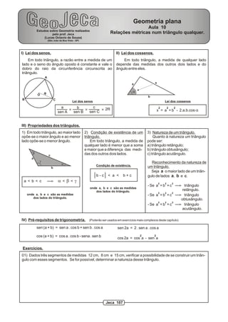 Geometria plana
                                                                                   Aula 10
           Estudos sobre Geometria realizados
                     pelo prof. Jeca                               Relações métricas num triângulo qualquer.
                (Lucas Octavio de Souza)
                    (São João da Boa Vista - SP)




I) Lei dos senos.                                                      II) Lei dos cossenos.
    Em todo triângulo, a razão entre a medida de um                        Em todo triângulo, a medida de qualquer lado
lado e o seno do ângulo oposto é constante e vale o                    depende das medidas dos outros dois lados e do
dobro do raio da circunferência circunscrita ao                        ângulo entre eles.
triângulo.
                A

                                                                                    a           x


                R                                                                   a
           O
                                                                                            b
B                           C
                                          Lei dos senos                                                  Lei dos cossenos

                                  a       b       c                                                  2       2       2
                                      =       =       = 2R                                          x = a + b - 2.a.b.cos a
                                sen A   sen B   sen C


III) Propriedades dos triângulos.
1) Em todo triângulo, ao maior lado                2) Condição de existência de um          3) Natureza de um triângulo.
opõe-se o maior ângulo e ao menor                  triângulo.                                   Quanto à natureza um triângulo
lado opõe-se o menor ângulo.                           Em todo triângulo, a medida de       pode ser:
                                                   qualquer lado é menor que a soma         a) triângulo retângulo;
                                                   e maior que a diferença das medi-        b) triângulo obtusângulo;
       b                                           das dos outros dois lados.               c) triângulo acutângulo.
                    c
      a
            g                                                                                 Reconhecimento da natureza de
                                 a                        Condição de existência.
                        b                                                                   um triângulo.
                                                                                              Seja a o maior lado de um triân-
                                                          b-c    < a <     b+c              gulo de lados a, b e c.
 a < b < c                      a<b<g                                                               2    2       2
                                                                                            - Se a = b + c                triângulo
                                                      onde a, b e c são as medidas
                                                         dos lados do triângulo.                                         retângulo.
                                                                                                    2    2       2
    onde a, b e c são as medidas                                                            - Se a > b + c                triângulo
       dos lados do triângulo.
                                                                                                                         obtusângulo.
                                                                                                    2    2       2
                                                                                            - Se a < b + c                triângulo
                                                                                                                         acutângulo.

IV) Pré-requisitos de trigonometria. (Poderão ser usados em exercícios mais complexos deste capítulo)
           sen (a + b) = sen a . cos b + sen b . cos a                  sen 2a = 2 . sen a . cos a

           cos (a + b) = cos a . cos b - sena . sen b                                   2       2
                                                                        cos 2a = cos a - sen a

Exercícios.
01) Dados três segmentos de medidas 12 cm, 8 cm e 15 cm, verificar a possibilidade de se construir um triân-
gulo com esses segmentos. Se for possível, determinar a natureza desse triângulo.




                                                                Jeca 107
 