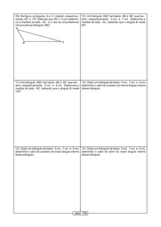 09) Na figura, os ângulos A e C medem, respectiva-   10) Um triângulo ABC tem lados AB e BC que me-
mente, 45º e 15º. Sabendo que BC = 12 cm, determi-   dem, respectivamente, 5 cm e 7 cm. Determine a
ne a medida do lado AC e o raio da circunferência    medida do lado AC, sabendo que o ângulo B mede
circunscrita ao triângulo ABC.                       60º.
A




      B                              C




11) Um triângulo ABC tem lados AB e BC que me-       12) Dado um triângulo de lados 5 cm, 7 cm e 8 cm,
dem, respectivamente, 6 cm e 8 cm. Determine a       determine o valor do cosseno do menor ângulo interno
medida do lado AC, sabendo que o ângulo B mede       desse triângulo.
120º.




13) Dado um triângulo de lados 5 cm, 7 cm e 8 cm, 14) Dado um triângulo de lados 5 cm, 7 cm e 8 cm,
determine o valor do cosseno do maior ângulo interno determine o valor do seno do maior ângulo interno
desse triângulo.                                     desse triângulo.




                                              Jeca 110
 