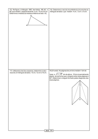 15) Na figura, o triângulo ABC tem lados AB, AC e      16) Determine o raio da circunferência circunscrita ao
BC que medem, respectivamente, 5 cm, 10 cm e 9 cm.     triângulo de lados que medem 4 cm, 5 cm e 6 cm.
Determine a medida da mediana relativa ao lado AC.
                             A




                       B                           C




17) Utilizando a lei dos cossenos, determine a natu-   18) (Fuvest) As páginas de um livro medem 1 dm de
reza de um triângulo de lados 10 cm, 12 cm e 16 cm.
                                                       base e 1 + 3 dm de altura. O livro é parcialmente
                                                       aberto, de tal forma que o ângulo entre duas páginas é
                                                       60º. Determinar o ângulo formado pelas diagonais das
                                                       duas páginas.


                                                                                                a




                                                                                                60º




                                                  Jeca 111
 
