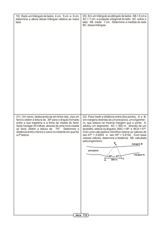 19) Dado um triângulo de lados 4 cm, 5 cm e 6 cm,          20) Em um triângulo acutângulo de lados AB = 5 cm e
determine a altura desse triângulo relativa ao maior       AC = 7 cm, a projeção ortogonal do lado AC sobre o
lado.                                                      lado AB mede 1 cm. Determine a medida do lado
                                                           BC desse triângulo.




21) Um navio, deslocando-se em linha reta, visa um         22) Para medir a distância entre dois pontos, A e B,
farol e obtém a leitura de 30º para o ângulo formado       em margens distintas de um precipício, um engenhei-
entre a sua trajetória e a linha de visada do farol.       ro, que estava na mesma margem que o ponto A,
Após navegar 20 milhas, através de uma nova visada         adotou um segmento AC = 300 m. Através de um
ao farol, obtém a leitura de 75º. Determine a              teodolito, obteve os ângulos BAC = 58º e BCA = 67º.
distância entre o farol e o navio no instante em que fez   Com uma calculadora científica obteve os valores de
a 2ª leitura.                                              sen 67º = 0,9205 e sen 55º = 0,8192. Com base
                                                           nesses valores, determine a distância AB, calculada
                                                           pelo engenheiro.
                                                                                      B             margem B


                                                               precipício
                                                                                                     margem A
                                                                                58º       67º
                                                                                  300 m         C
                                                                            A




                                                    Jeca 112
 