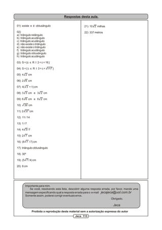 Respostas desta aula.

01) existe e é obtusângulo                           21) 10 2 milhas

02)                                                  22) 337 metros
a) triângulo retângulo
b) triângulo acutângulo
c) triângulo acutângulo
d) não existe o triângulo
e) não existe o triângulo
f) triângulo acutângulo
g) triângulo obtusângulo
h) triângulo acutângulo

03) S = {c c R I 2 < c < 16 }

04) S = { c c R I 3 < c < 117 }

05) 4 2 cm

06) 2 6 cm

07) 4( 3 + 1) cm

08) 3 3 cm e 3 2 cm

09) 6 6 cm e 6 2 cm

10)   39 cm

11) 2 37 cm

12) 11 / 14

13) 1 / 7

14) 4 3 / 7

15) 2 7 cm

16) (8 7 / 7) cm

17) triângulo obtusângulo

18) 30º

19) (5 7 / 4) cm

20) 8 cm




       Importante para mim.
          Se você, resolvendo esta lista, descobrir alguma resposta errada, por favor, mande uma
       mensagem especificando qual a resposta errada para o e-mail jecajeca@uol.com.br
       Somente assim, poderei corrigir eventuais erros.
                                                                            Obrigado.

                                                                            Jeca
              Proibida a reprodução deste material sem a autorização expressa do autor
                                              Jeca 113
 