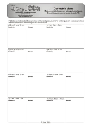 Geometria plana
                                                     Relações métricas num triângulo qualquer.
             Estudos sobre Geometria realizados
                       pelo prof. Jeca                  Exercícios complementares da aula 10.
                  (Lucas Octavio de Souza)
                    (São João da Boa Vista - SP)




01) Dadas as medidas de três segmentos, verificar se é possível construir um triângulo com esses segmentos e
determinar a natureza desse triângulo, se o mesmo existir.
a) 6 cm, 8 cm e 10 cm.                                 b) 6 cm, 8 cm e 9 cm.
Existência                             Natureza        Existência                  Natureza




c) 6 cm, 8 cm e 12 cm.                                 d) 6 cm, 8 cm e 15 cm.
Existência                             Natureza        Existência                  Natureza




e) 9 cm, 5 cm e 12 cm.                                 f) 12 cm, 5 cm e 13 cm.
Existência                             Natureza        Existência                  Natureza




g) 3 cm, 4 cm e 7 cm.                                   h) 14 cm, 12 cm e 13 cm.
Existência                             Natureza        Existência                  Natureza




                                                   Jeca 114
 